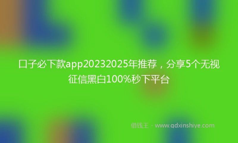口子必下款app20232025年推荐，分享5个无视征信黑白100%秒下平台