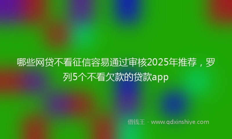 哪些网贷不看征信容易通过审核2025年推荐,罗列5个不看欠款的贷款app