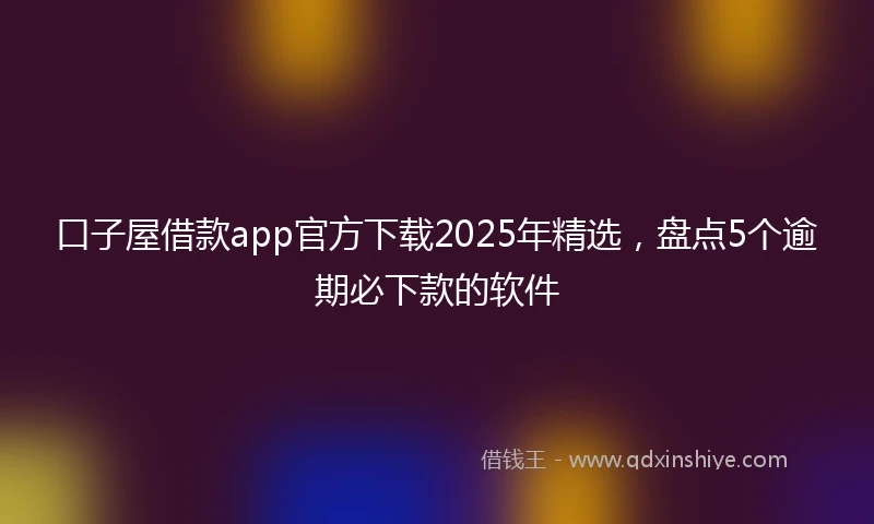 口子屋借款app官方下载2025年精选，盘点5个逾期必下款的软件