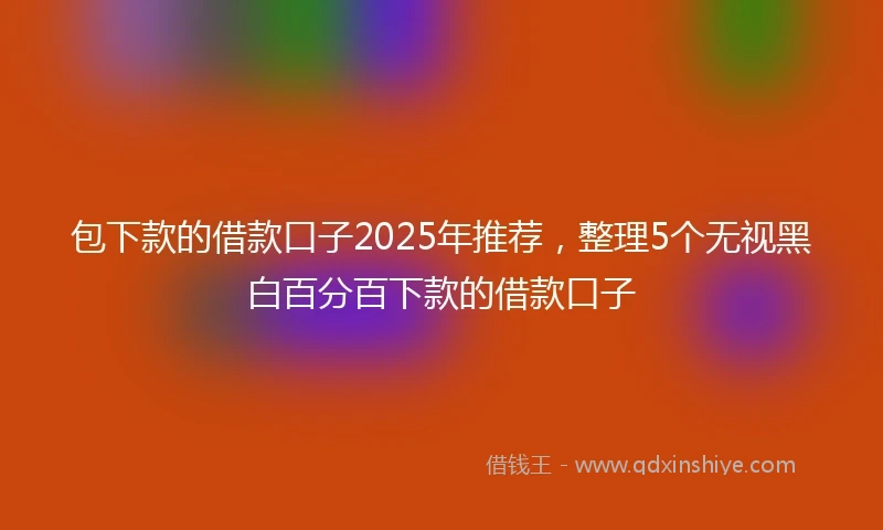 包下款的借款口子2025年推荐，整理5个无视黑白百分百下款的借款口子