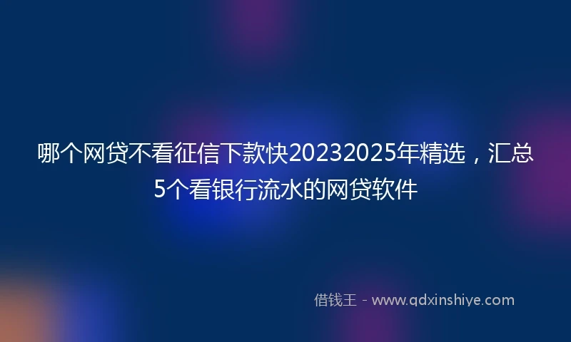 哪个网贷不看征信下款快20232025年精选，汇总5个看银行流水的网贷软件