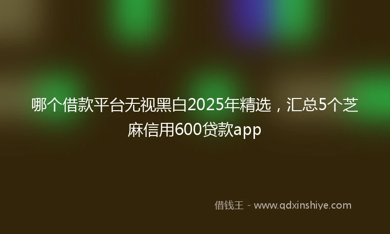 哪个借款平台无视黑白2025年精选，汇总5个芝麻信用600贷款app