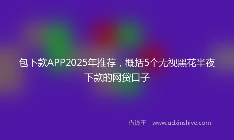 包下款APP2025年推荐，概括5个无视黑花半夜下款的网贷口子