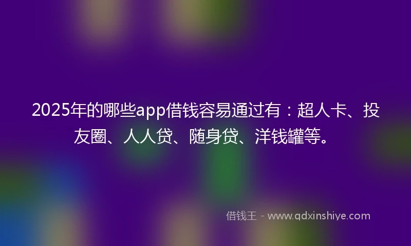 2025年的哪些app借钱容易通过有：超人卡、投友圈、人人贷、随身贷、洋钱罐等。