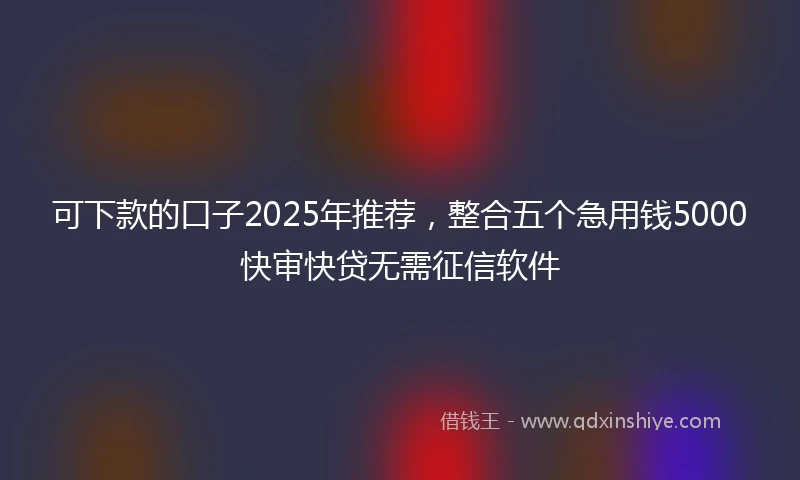 可下款的口子2025年推荐，整合五个急用钱5000快审快贷无需征信软件