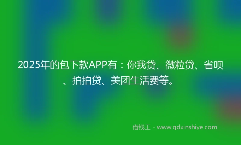 2025年的包下款APP有：你我贷、微粒贷、省呗、拍拍贷、美团生活费等。