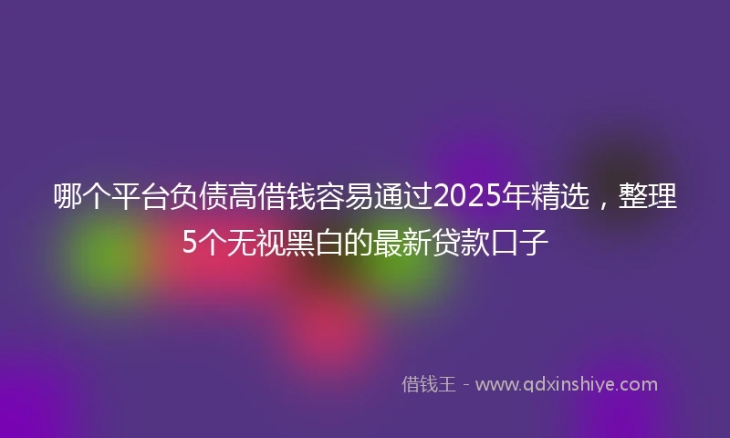 哪个平台负债高借钱容易通过2025年精选，整理5个无视黑白的最新贷款口子