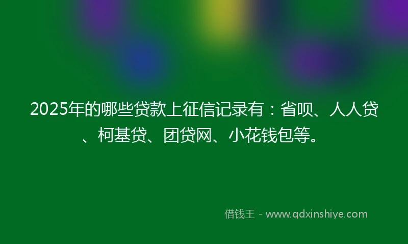 2025年的哪些贷款上征信记录有：省呗、人人贷、柯基贷、团贷网、小花钱包等。
