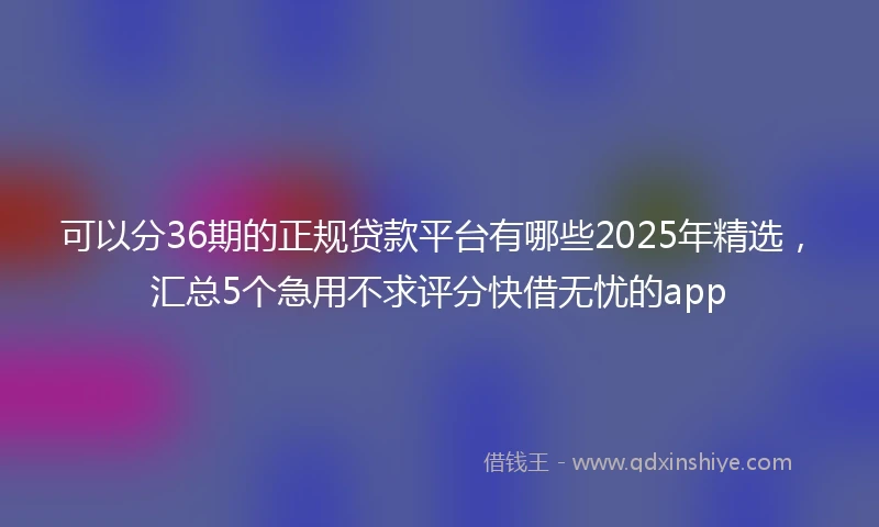 可以分36期的正规贷款平台有哪些2025年精选,汇总5个急用不求评分快借无忧的app