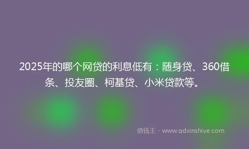 2025年的哪个网贷的利息低有：随身贷、360借条、投友圈、柯基贷、小米贷款等。