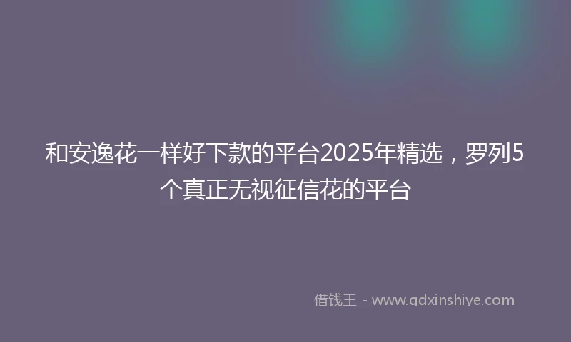 和安逸花一样好下款的平台2025年精选，罗列5个真正无视征信花的平台