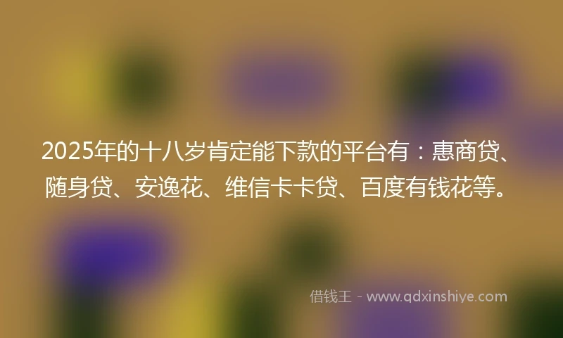 2025年的十八岁肯定能下款的平台有：惠商贷、随身贷、安逸花、维信卡卡贷、百度有钱花等。