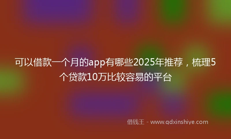 可以借款一个月的app有哪些2025年推荐，梳理5个贷款10万比较容易的平台