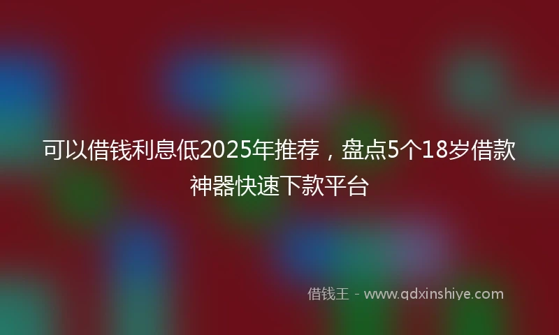可以借钱利息低2025年推荐,盘点5个18岁借款神器快速下款平台