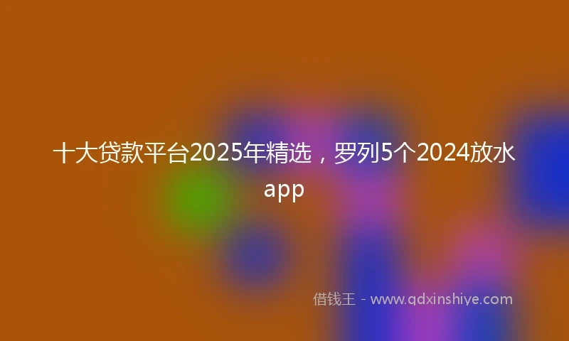 十大贷款平台2025年精选，罗列5个2024放水app