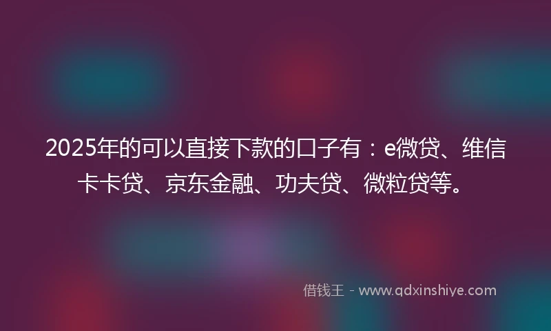 2025年的可以直接下款的口子有：e微贷、维信卡卡贷、京东金融、功夫贷、微粒贷等。