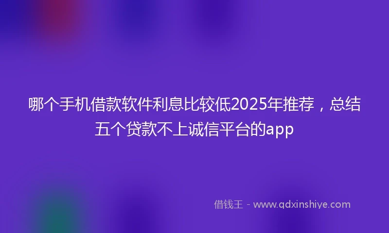 哪个手机借款软件利息比较低2025年推荐，总结五个贷款不上诚信平台的app