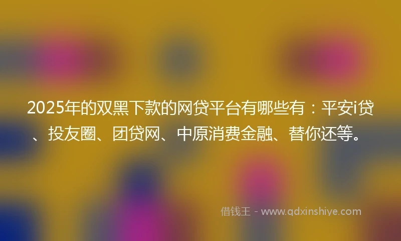 2025年的双黑下款的网贷平台有哪些有：平安i贷、投友圈、团贷网、中原消费金融、替你还等。