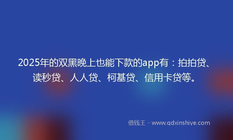 2025年的双黑晚上也能下款的app有：拍拍贷、读秒贷、人人贷、柯基贷、信用卡贷等。