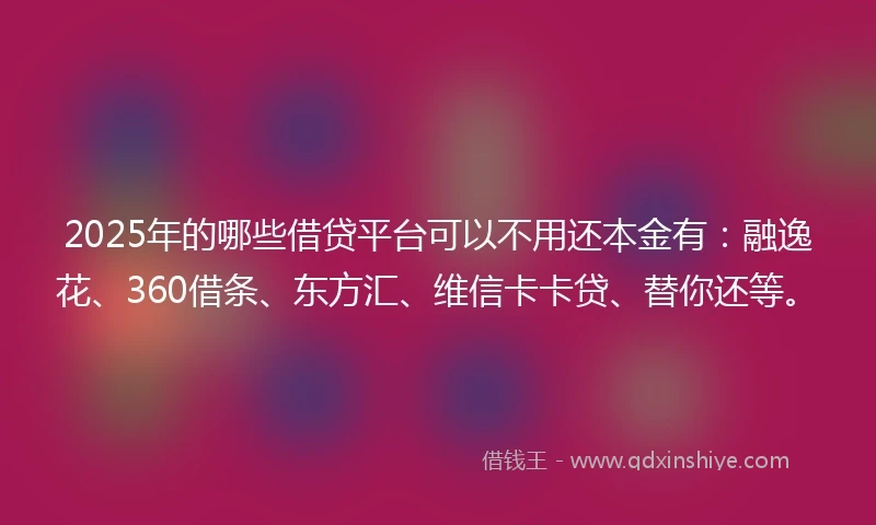 2025年的哪些借贷平台可以不用还本金有：融逸花、360借条、东方汇、维信卡卡贷、替你还等。
