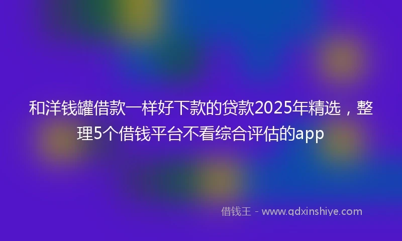 和洋钱罐借款一样好下款的贷款2025年精选，整理5个借钱平台不看综合评估的app