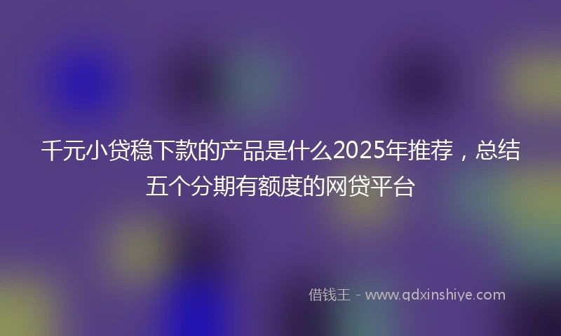 千元小贷稳下款的产品是什么2025年推荐,总结五个分期有额度的网贷平台