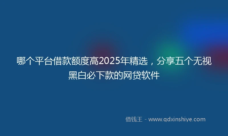 哪个平台借款额度高2025年精选，分享五个无视黑白必下款的网贷软件