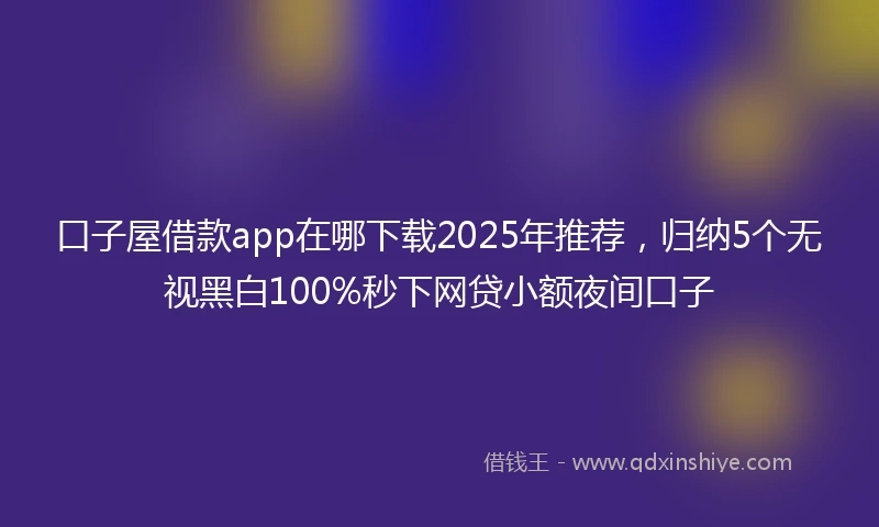 口子屋借款app在哪下载2025年推荐，归纳5个无视黑白100%秒下网贷小额夜间口子
