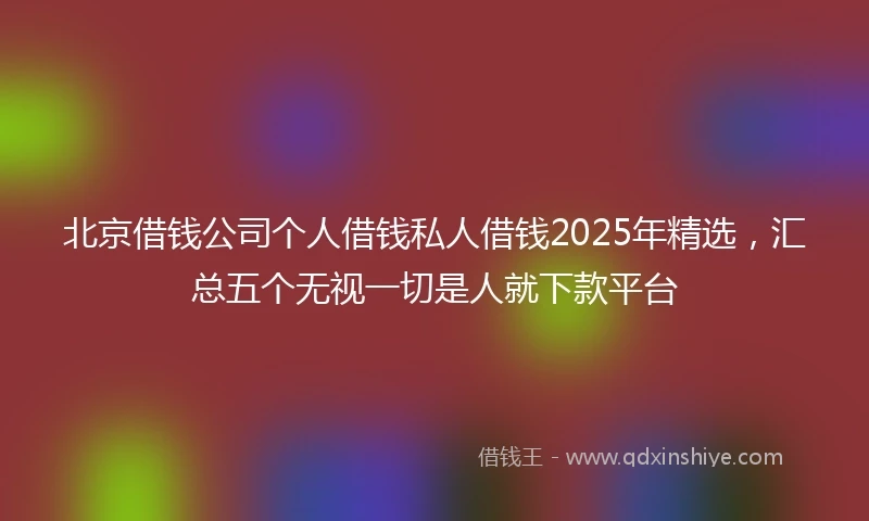 北京借钱公司个人借钱私人借钱2025年精选，汇总五个无视一切是人就下款平台