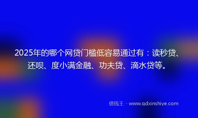 2025年的哪个网贷门槛低容易通过有：读秒贷、还呗、度小满金融、功夫贷、滴水贷等。