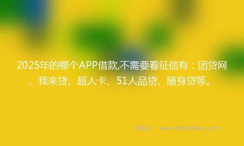 2025年的哪个APP借款,不需要看征信有：团贷网、我来贷、超人卡、51人品贷、随身贷等。