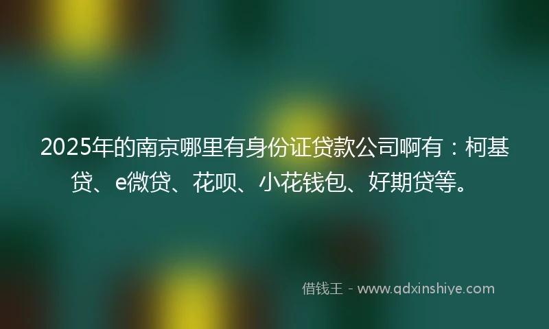 2025年的南京哪里有身份证贷款公司啊有：柯基贷、e微贷、花呗、小花钱包、好期贷等。