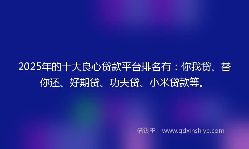 2025年的十大良心贷款平台排名有：你我贷、替你还、好期贷、功夫贷、小米贷款等。