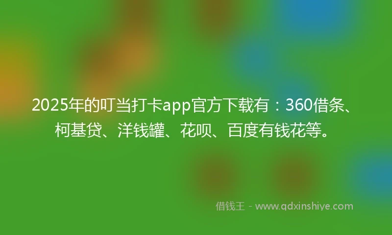 2025年的叮当打卡app官方下载有：360借条、柯基贷、洋钱罐、花呗、百度有钱花等。