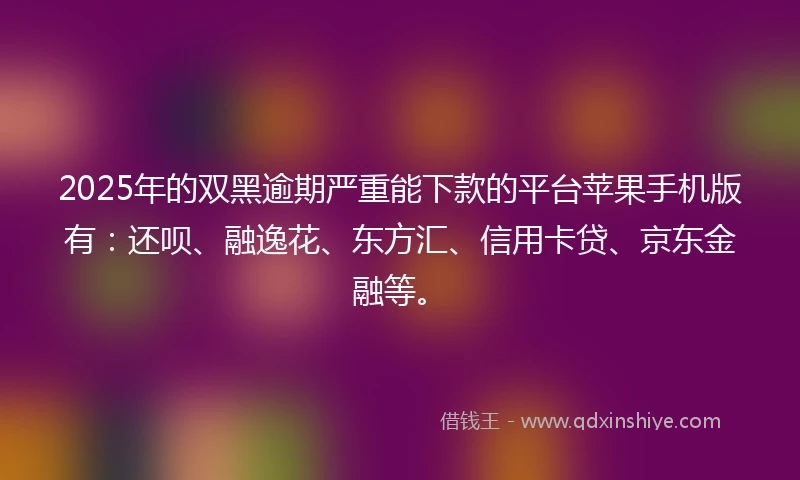 2025年的双黑逾期严重能下款的平台苹果手机版有：还呗、融逸花、东方汇、信用卡贷、京东金融等。