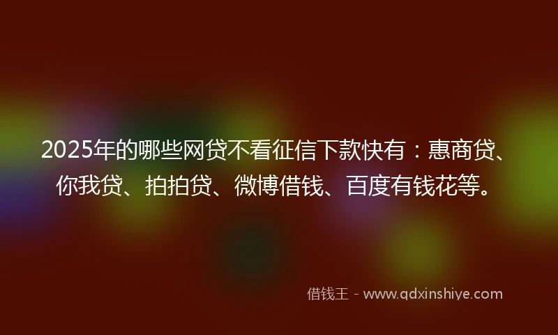 2025年的哪些网贷不看征信下款快有：惠商贷、你我贷、拍拍贷、微博借钱、百度有钱花等。