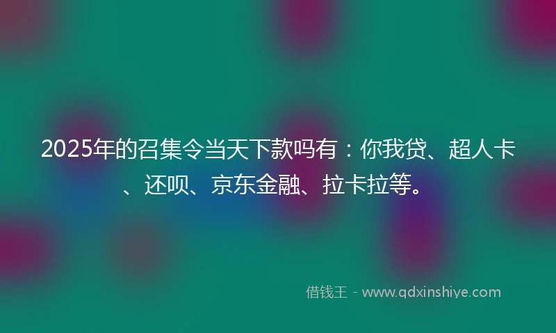 2025年的召集令当天下款吗有：你我贷、超人卡、还呗、京东金融、拉卡拉等。