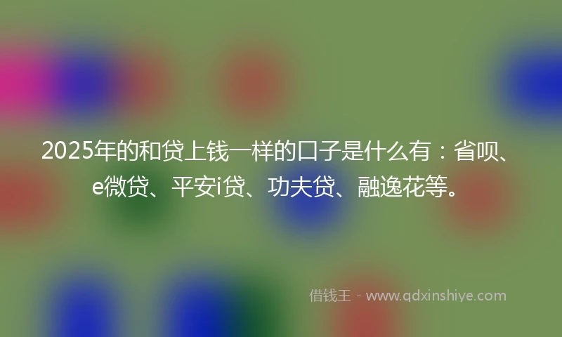 2025年的和贷上钱一样的口子是什么有：省呗、e微贷、平安i贷、功夫贷、融逸花等。