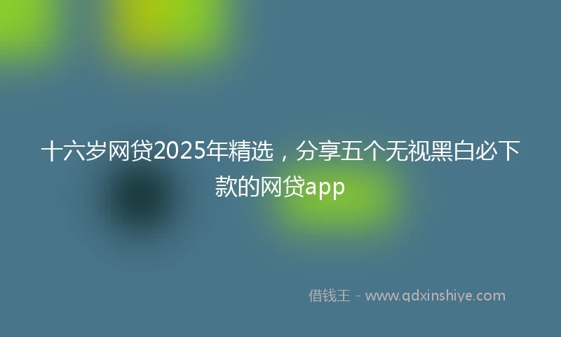 十六岁网贷2025年精选，分享五个无视黑白必下款的网贷app