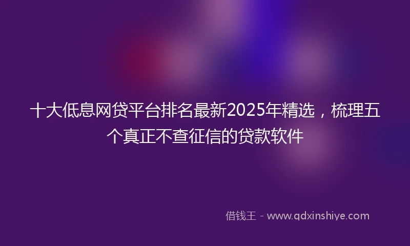 十大低息网贷平台排名最新2025年精选，梳理五个真正不查征信的贷款软件