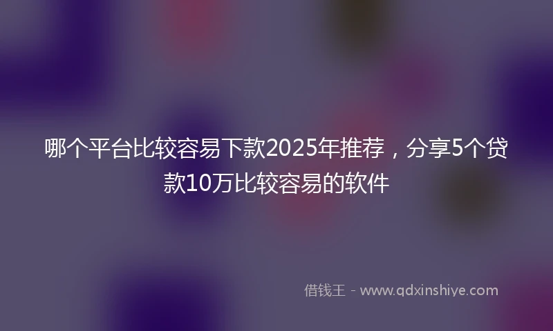哪个平台比较容易下款2025年推荐，分享5个贷款10万比较容易的软件