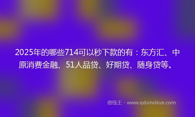 2025年的哪些714可以秒下款的有：东方汇、中原消费金融、51人品贷、好期贷、随身贷等。