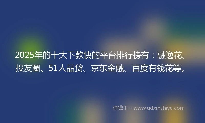 2025年的十大下款快的平台排行榜有：融逸花、投友圈、51人品贷、京东金融、百度有钱花等。