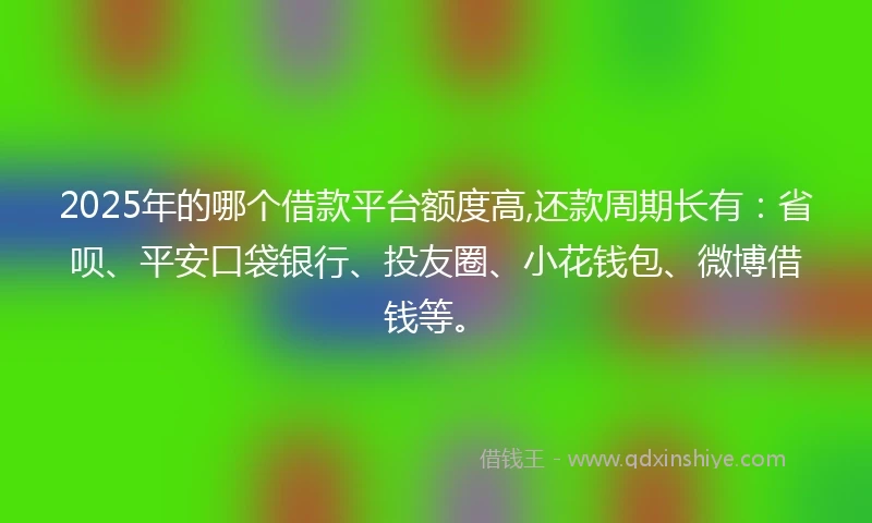 2025年的哪个借款平台额度高,还款周期长有：省呗、平安口袋银行、投友圈、小花钱包、微博借钱等。