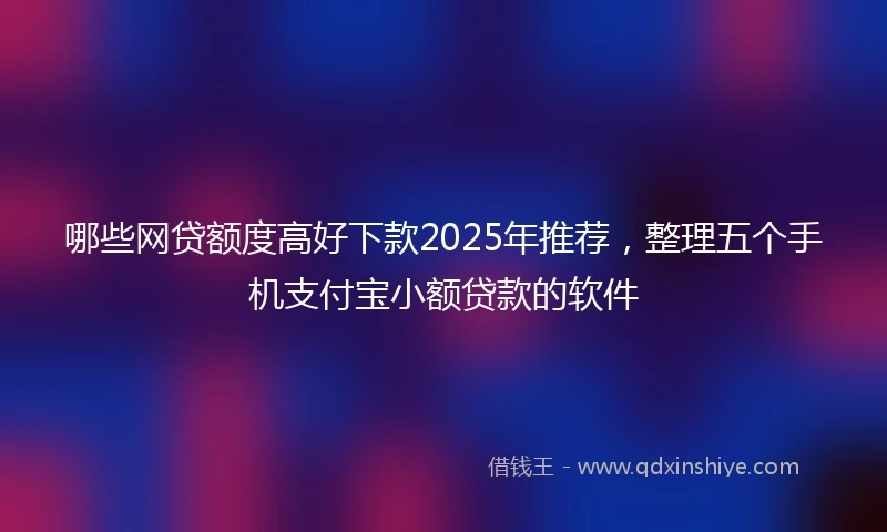 哪些网贷额度高好下款2025年推荐，整理五个手机支付宝小额贷款的软件