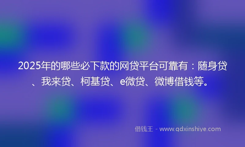 2025年的哪些必下款的网贷平台可靠有：随身贷、我来贷、柯基贷、e微贷、微博借钱等。
