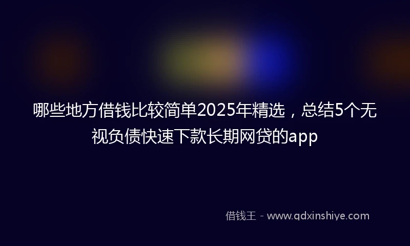 哪些地方借钱比较简单2025年精选，总结5个无视负债快速下款长期网贷的app