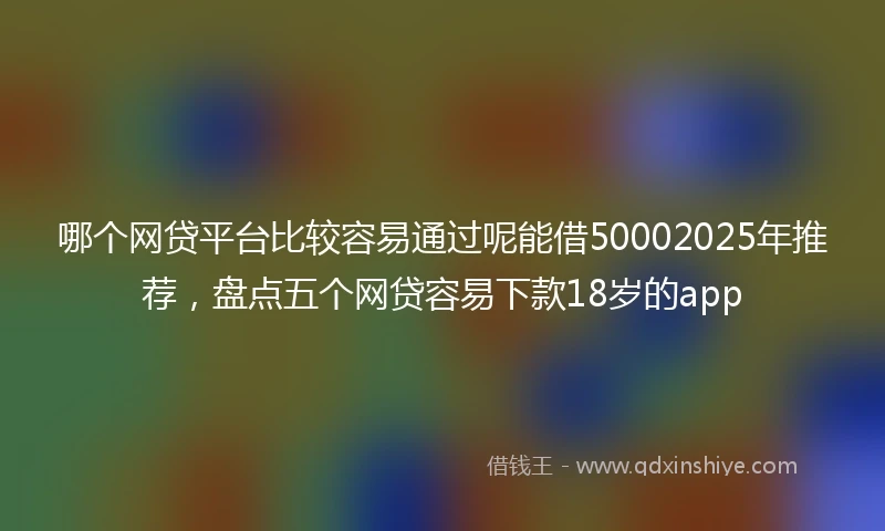 哪个网贷平台比较容易通过呢能借50002025年推荐，盘点五个网贷容易下款18岁的app