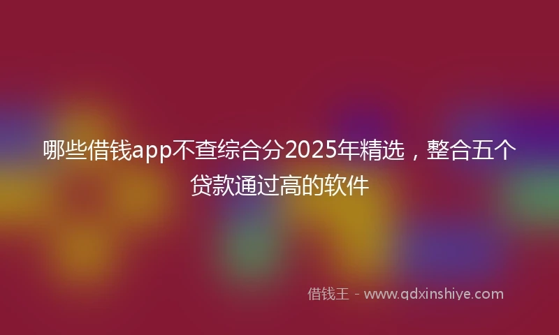 哪些借钱app不查综合分2025年精选，整合五个贷款通过高的软件