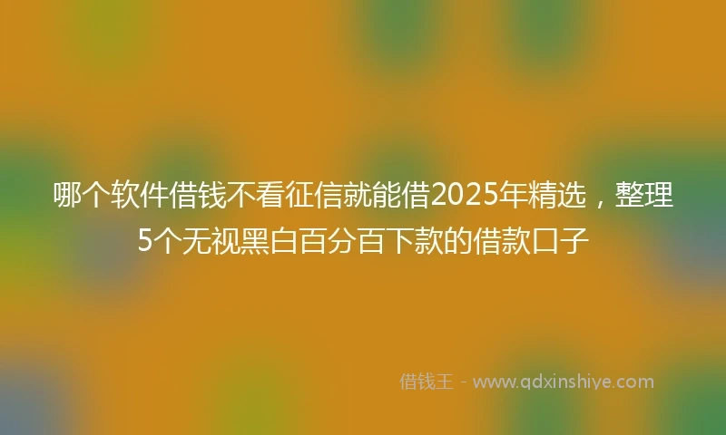 哪个软件借钱不看征信就能借2025年精选，整理5个无视黑白百分百下款的借款口子